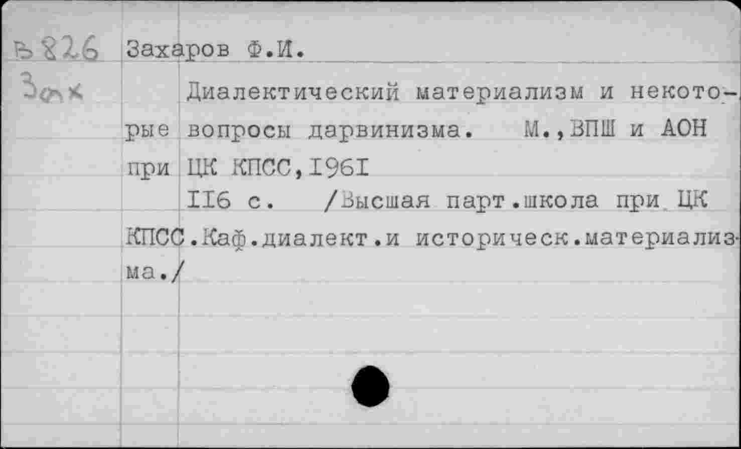 ﻿	
Захаров Ф.И.	
	Диалектический материализм и некото-
рые	вопросы дарвинизма. М.,ВПШ и АОН
при	ЦК КПСС,1961
	116 с. /Высшая парт.школа при ЦК
КПСС .Каф. диалект .и историческ .материализ-	
ма./	
	
	•
	
	